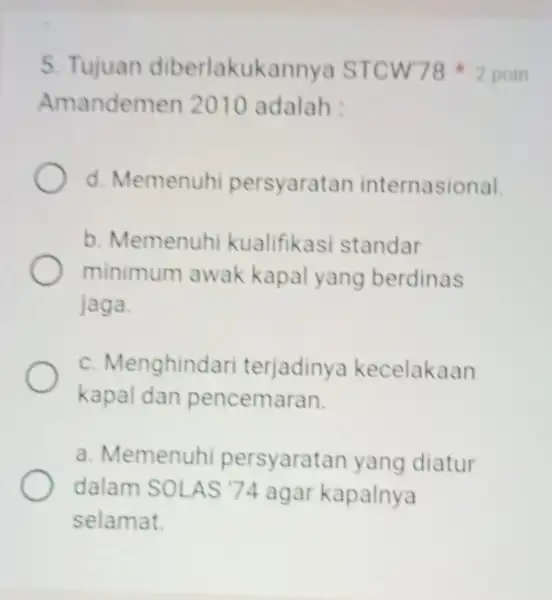 5. Tujuan diberlakukannya STCW78 2 poin Amandemen 2010 adalah : d. Memenuhi persyaratan internasional. b. Memenuhi kualifikasi standar minimum awak kapal yang berdinas jaga.