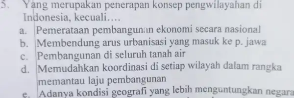 5. . Yảng merupakan penerapan konsep pengwilayahan di Indonesia kecuali __ a . Pemerataan pembangunan ekonomi secara nasional b . Membendung arus urbanisasi yang