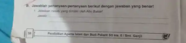 58 B. Jawablah pertanyaan -pertanyaan berikut dengan jawaban yang benar! 1. Jelaskan nasab yang dimiliki oleh Abu Bakar! Jawab: __ Pendidikan Agama Islam dan