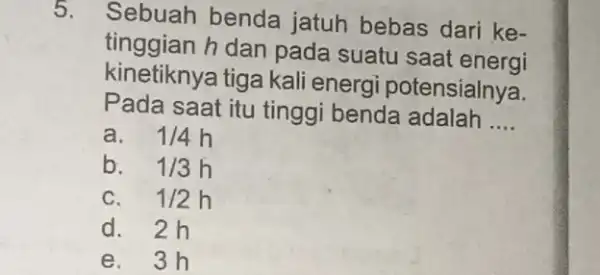 5. Sebuah benda jatuh bebas dari ke- tinggian h dan pada suatu saat energi kinetiknya tiga kali energi potensialnya. Pada saat itu tinggi benda