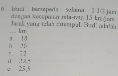 6. Budi bersepeda selama 11/2jam dengan kecepatan rata-rata 15km/jam Jarak yang telah ditempuh Budi adalah __ km. a. 18 b. 20 c. 22 d.