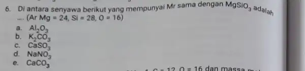 6. Di antara senyawa berikut yang mempunyai Mr sama dengan MgSiO_(3) adalah __ (ArMg=24,Si=28,O=16) a. Al_(2)O_(3) b. K_(2)CO_(3) C. CaSO_(3) d. NaNO_(3) e. CaCO_(3)