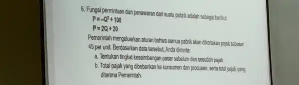 6. Fungsi permintaan dan penawaran dari suatu pabrik adalah sebagai berikut P=-Q^2+100 P=2Q+20 Pemerintah mengeluarkan aturan bahwa semua pabrik akan dikenakan pajak sebesar 45