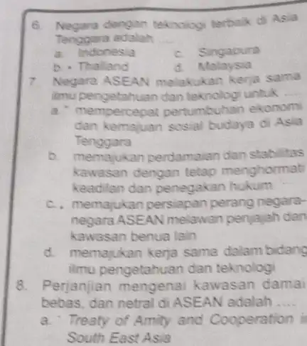 6. Negara dengan teknologi terbaik di Asia Tenggara adalah __ a. Indonesia c. Singapura b. Thalland d. Malaysia 7. Negara ASEAN melakukan kerja sama