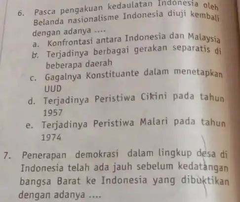 6. Pasca pengakuan kedaulatan Indonesia oleh Belanda Indonesia diuji kembali dengan adanya __ a. Konfrontasi antara Indonesia dan Malaysia b. Terjadinya berbagai gerakan separatis