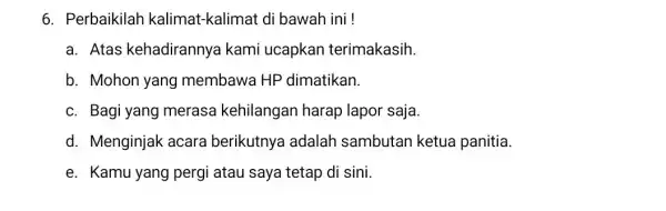 6. Perbaikilah kalimat-kalimat di bawah ini ! a. Atas kehadirannya kami ucapkan terimakasih b. Mohon yang membawa HP dimatikan. c. Bagi yang merasa kehilangan