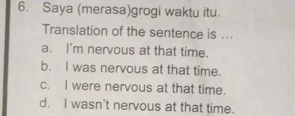 6. Saya (merasa)grogi waktu itu. Translation of the sentence is __ a. I'm nervous at that time. b. I was nervous at that time.