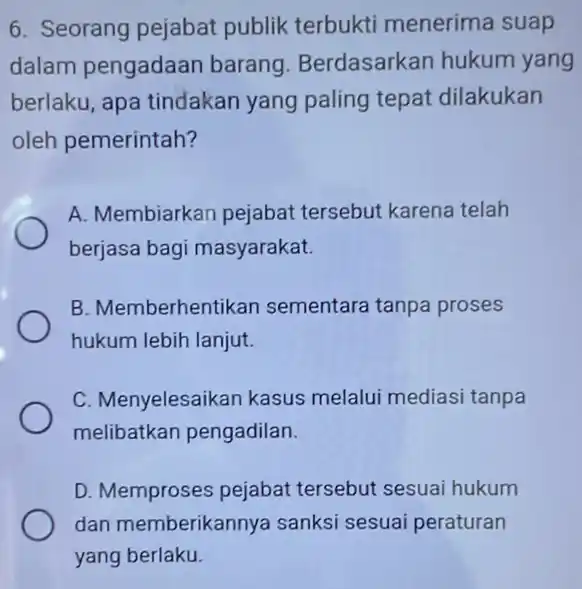 6. Seorang pejabat publik terbukti menerima suap dalam pengadaan barang Berdasarkan hukum yang berlaku, apa tindakan yang paling tepat dilakukan oleh pemerintah? A. Membiarkan