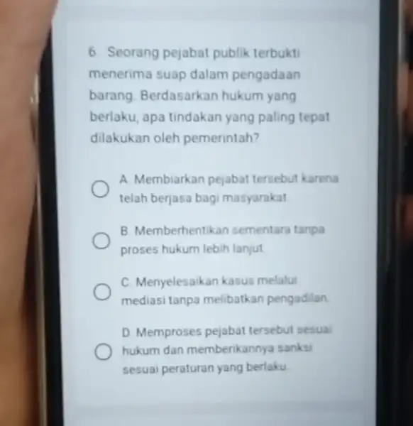 6. Seorang pejabat publik terbukti menerima suap dalam pengadaan barang. Berdasarkan hukum yang berlaku, apa tindakan yang paling tepat dilakukan oleh pemerintah? A. Membiarkan