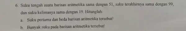 6. Suku tengah suatu barisari aritmetika sama dengan 51, suku terakhirnya sama dengan 99. dan suku kelimanya sama dengan 19. Hitunglah: a. Suku pertama