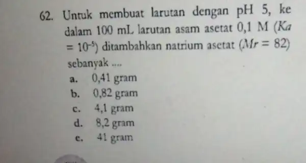 62. Untuk membuat larutan dengan pH 5,ke dalam 100 mL larutan asam asetat 0,1 M (Ka =10^-5) ditambahkan natrium asetat (Mr=82) sebanyak __ a.