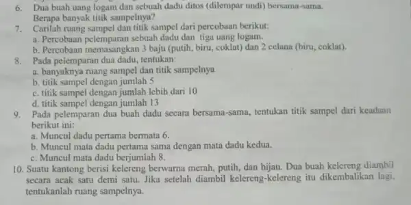 6.Dua buah uang logam dan sebuah dadu ditos (dilempar undi)bersama-sama. Berapa banyak titik sampelnya? 7.Carilah ruang sampel dan titik sampel dari percobaan berikut: a.