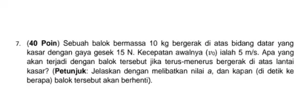 7. (40 Poin) Sebuah balok bermassa 10 kg bergerak di atas bidang datar yang kasar dengan gaya gesek 15 N. Kecepatan awalnya (vo) ialah