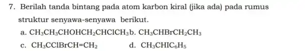 7. Berilah tanda bintang pada atom karbon kiral (jika ada)pada rumus struktur senyawa -senyawa berikut. a. CH_(3)CH_(3)CHOHCH_(2)CHClCH_(3) b. CH_(3)CHBrCH_(2)CH_(3) CH_(3)CClBrCH=CH_(2) d. CH_(3)CHIC_(6)H_(5)