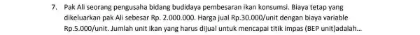 7. Pak Ali seorang pengusaha bidang budidaya pembesaran ikan konsumsi. Biaya tetap yang dikeluarkan pak Ali sebesar Rp. 2.000.000 . Harga jual Rp.30.000/unit dengan