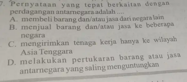 7. Perny ataan yan g tepat b erkaitan dengan perdagang an antarnegara.adalah __ A. membeli barang dan/atau iasa dari negara lain B. menjual barang