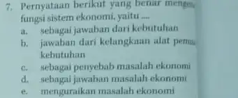 7. Pernyataan berikut yang benar menges fungsi sistem ekonomi, yaitu __ a. sebagai jawaban dari kebutuhan b. jawaban dari kelangkaun alat permu kebutuhan c.