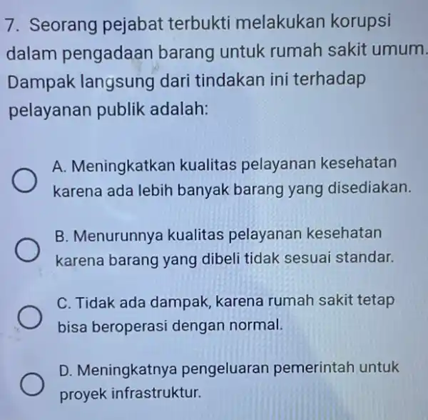 7. Seorang pejabat terbukti melakukan korupsi dalam pengadaan barang untuk rumah sakit umum. Dampak langsung dari tindakan ini terhadap pelayanan publik adalah: A. Meningkatkan