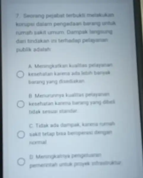 7. Seorang pejabat terbukti melakukan korupsi dalam pengadaan barang untuk rumah sakit umum Dampak langsung dari tindakan ini terhadap pelayanan publik adalah A. Meningkatkan