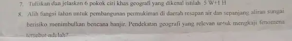 7. Tuliskan dan jelaskan 6 pokok ciri khas geografi yang dikenal istilah 5W+1H 8. Alih fungsi lahan untuk pembangunan permukiman di daerah resapan air