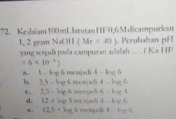 72.Kedalam 100 ml .larutan campurkan 1,2 gram NaOH (M_(r)=40) Perubahan pH yang terjadi pada campuran adalah __ (KaH/F =6times 10^-4) a 1-log6 menjadi 4