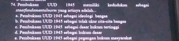 74. Pembukaan UUD 1945 memiliki kedudukan sebagai standfundamentalnorm yang artinya adalah. __ a. Pembukaan UUD 1945 sebagai ideologi bangsa b. Pembukaan UUD 1945 sebagai