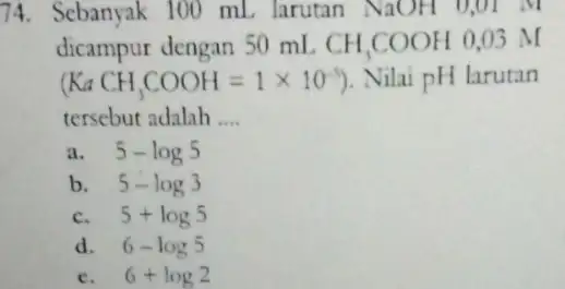 74. Sebanyak 100 mL larutan NaOH 0,01 M dicampur dengan 50 mL CH_(3)COOH 0,03 M (KaCH_(3)COOH=1times 10^-5) Nilai pH larutan tersebut adalah __ a.