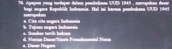 76. Apapun yang terdapat dalam pembukaan UUD 1945 , merupakan dasar bagi negara Republik Indonesia. Hal ini korena pembukaan UUD 1945 merupakan a. Cita