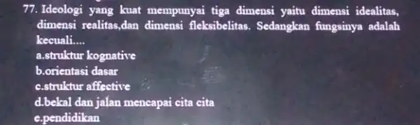 77.Ideologi yang kuat mempunyai tiga dimensi yaitu dimensi idealitas, dimensi realitas,dan dimensi fleksibelitas. Sedangkan fungsinya adalah kecuali __ a.struktur kognative b.orientasi dasar c.struktur affective