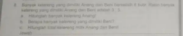 8. Banyak kelereng yang dimiliki Anang dan Beni berselisih 6 butir. Rasio banyak kelereng yang dimiliki Anang dan Beni adalah 3:5 a. Hitunglah banyak