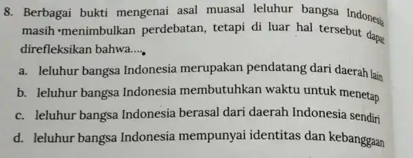 8. Berbagai bukti mengenai asal muasal leluhur bangsa Indonesia masih 'menimbulkan perdebatan, tetapi di luar hal tersebut dapat direfleksikan bahwa __ a. leluhur bangsa