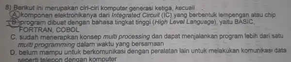 8) Berikut ini merupakan ciri-ciri komputer generasi ketiga , kecuali __ A. komponen elektronikanya dari integrated Circuit (IC ) yang berbentuk lempengan atau chip