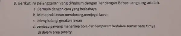 8. Berikut Ini pelanggaran yang dihukum dengan Tendangan Bebas Langsung adalah. a. Bermain dengan cara yang berbahaya b. Menabrak lawan,mendorong ,menjegal lawan c. Menghalengi