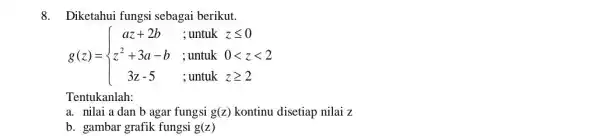 8. Diketahui fungsi sebagai berikut. g(z)= ) az+2b&;untukzleqslant 0 z^2+3a-b&;untuk0lt zlt 2 3z-5&;untukzgeqslant 2 Tentukanlah: a. nilai a dan b agar fungsi g(z) kontinu