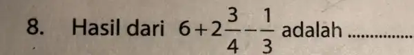 8. Has il dari 6+2(3)/(4)-(1)/(3) adalah __