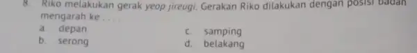 8. Riko melakukan gerak yeop jireugi. Gerakan Riko dilakukan dengan posisi badan mengarah ke __ a. depan c samping b. serong d. belakang