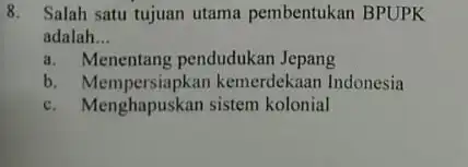 8. Salah satu tujuan utama pembentukan BPUPK adalah __ a. Menentang pendudukan Jepang b. Mempersiapkan kemerdekaan Indonesia c. Menghapuskan sistem kolonial