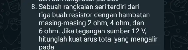 8. Sebuah rangkaian seri terdiri dari tiga buah resistor dengan hambatan masing-masing 2 ohm, 4 ohm, dan 6 ohm. Jika tegangan sumber 12 V,