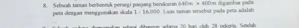 8. Sebuah taman berbentuk persegi panjang berukuran 640mtimes 480m digambar pada peta dengan menggunakan skala 1:16.000 Luas taman tersebut pada peta adalah __ enlasai