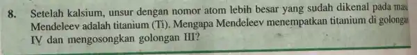 8. Setelah kalsium , unsur dengan nomor atom lebih besar yang sudah dikenal pada mas Mendeleev adalah titanium (Ti ). Mengapa Mendeleev menempatkan titanium