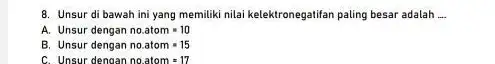 8. Unsur di bawah ini yang memiliki nilai kelektronegatifan paling besar adalah __ A. Unsur dengan no.atom=10 B. Unsur dengan no.atom=15 C. Unsur dengan