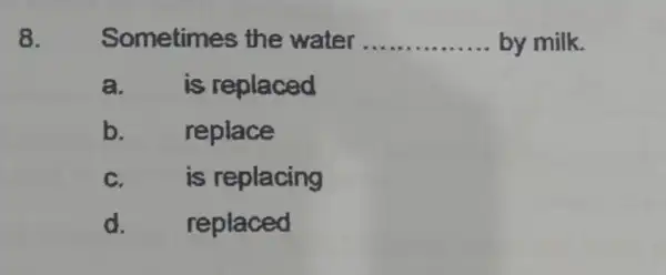 8. Sometimes the water __ by milk. a. is replaced b. replace C. is replacing d. replaced