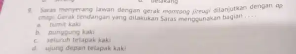 9. Saras menyerang lawan dengan gerak momtong jireugi dilanjutkan dengan ap chogi. Gerak tendangan yang dilakukan Saras menggunakan bagian __ a. tumit kaki b.