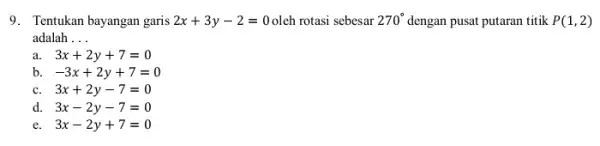 9.Tentukan bayangan garis 2x+3y-2=0 oleh rotasi sebesar 270^circ dengan pusat putaran titik P(1,2) adalah __ 3x+2y+7=0 b. -3x+2y+7=0 c. 3x+2y-7=0 d. 3x-2y-7=0 e. 3x-2y+7=0