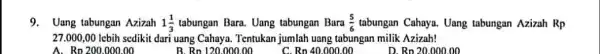 9.Uang tabungan Azizah 1(1)/(3) tabungan Bara. Uang tabungan Bara (5)/(6) tabungan Cahaya. Uang tabungan Azizah Rp 27.000,00 lebih sedikit dari uang Cahaya. Tentukan jumlah