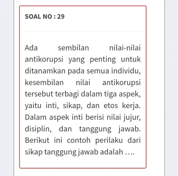 Ada sembilan nilai-nilai antikorup si yang penting untuk ditanamkan pada semua individu, kesembilan nilai antikorupsi tersebut terbagi dalam tiga aspek, yaitu inti, sikap ,