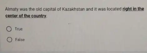 Almaty was the old capital of Kazakhstan and it was located right in the center of the country. True False