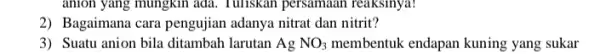 anion yang mungkin ada Tuliskan persamaan reaksinya! 2) Bagaimana cara pengujian adanya nitrat dan nitrit? 3) Suatu anion bila ditambah larutan AgNO_(3) membentuk endapan