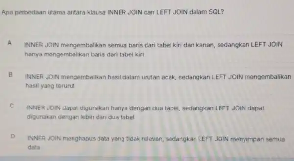 Apa perbedaan utama antara klausa INNER JOIN dan LEFT JOIN dalam SQL? A INNER JOIN mengembalikan semua baris dari tabel kiri dan kanan, sedangkan