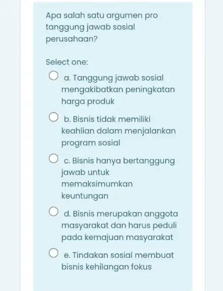 Apa salah satu argumen pro tanggung jawab sosial perusahaan? Select one: a. Tanggung jawab sosial mengakibatk an peningkatan harga produk b. Bisnis tidak memiliki